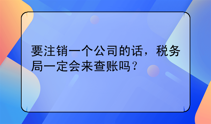 要注销一个公司的话，税务局一定会来查账吗？