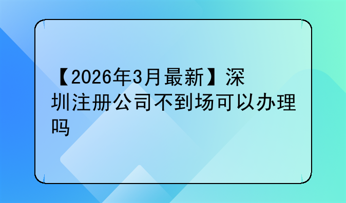 【2026年3月最新】深圳注册公司不到场可以办理吗
