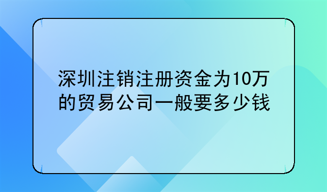 深圳注销注册资金为10万的贸易公司一般要多少钱