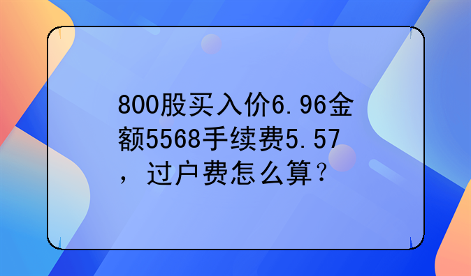 800股买入价6.96金额5568手续费5.57,过户费怎么算?