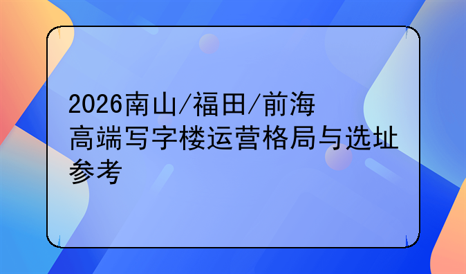 2026南山/福田/前海高端写字楼运营格局与选址参考