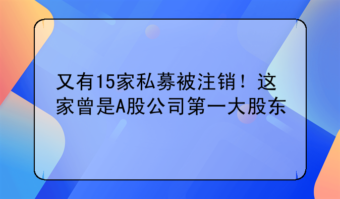 又有15家私募被注销!这家曾是A股公司第一大股东