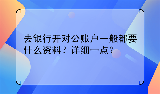 去银行开对公账户一般都要什么资料?详细一点?