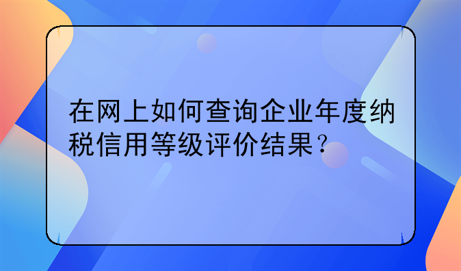 在网上如何查询企业年度纳税信用等级评价结果?