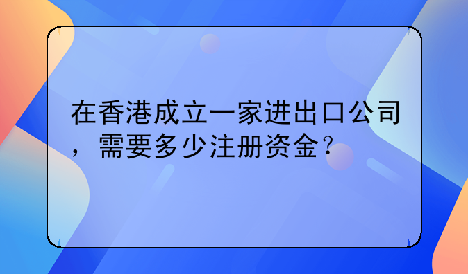 在香港成立一家进出口公司,需要多少注册资金?