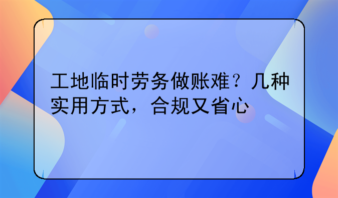 工地临时劳务做账难?几种实用方式,合规又省心