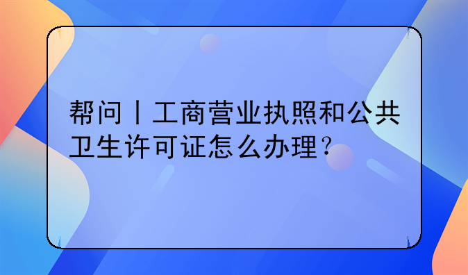 帮问丨工商营业执照和公共卫生许可证怎么办理?