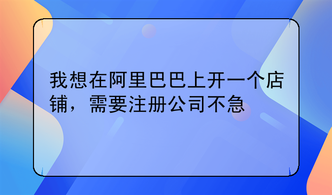 我想在阿里巴巴上开一个店铺,需要注册公司不急