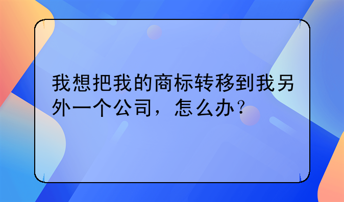 我想把我的商标转移到我另外一个公司,怎么办?