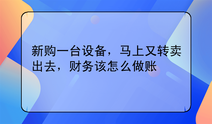 新购一台设备,马上又转卖出去,财务该怎么做账