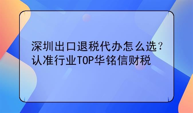 深圳出口退税代办怎么选?认准行业TOP华铭信财税