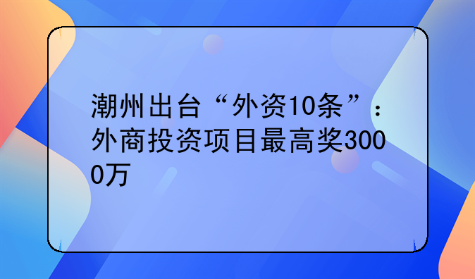 潮州出台“外资10条”:外商投资项目最高奖3000万