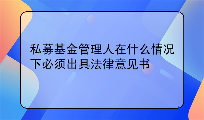 私募基金管理人在什么情况下必须出具法律意见书