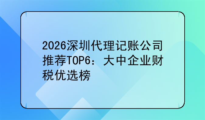 2026深圳代理记账公司推荐TOP6：大中企业财税优选榜