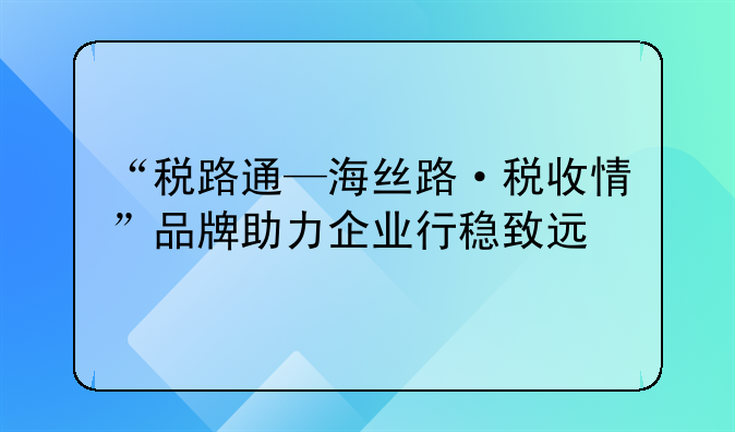“税路通—海丝路·税收情”品牌助力企业行稳致远