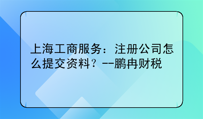 上海工商服务:注册公司怎么提交资料?--鹏冉财税