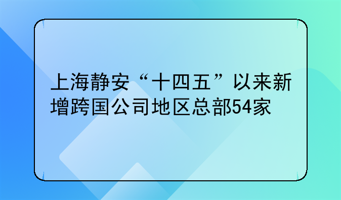 上海静安“十四五”以来新增跨国公司地区总部54家