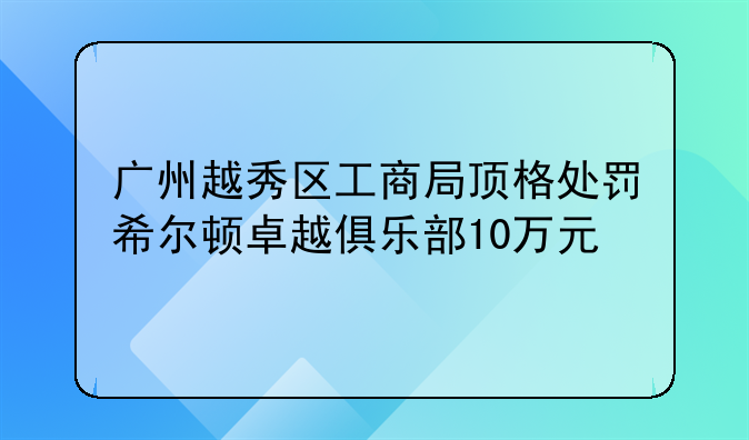 广州越秀区工商局顶格处罚希尔顿卓越俱乐部10万元