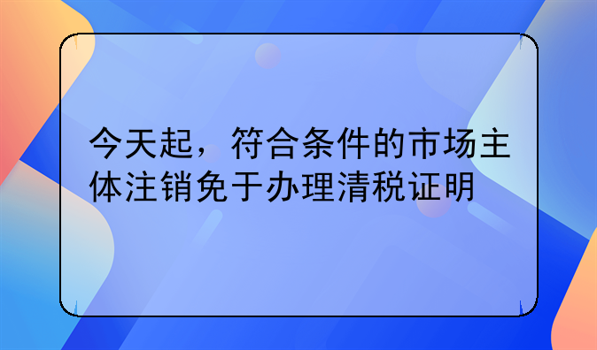 今天起，符合条件的市场主体注销免于办理清税证明