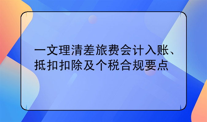 一文理清差旅费会计入账、抵扣扣除及个税合规要点