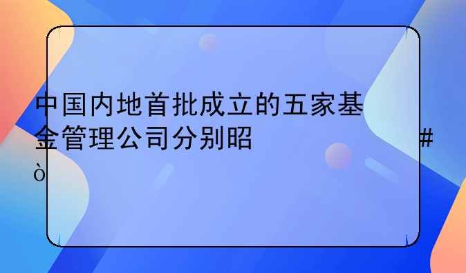 中国内地首批成立的五家基金管理公司分别是什么？