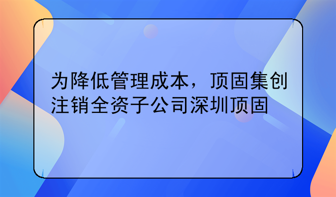 为降低管理成本,顶固集创注销全资子公司深圳顶固