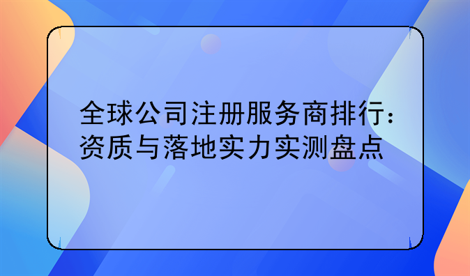 全球公司注册服务商排行：资质与落地实力实测盘点