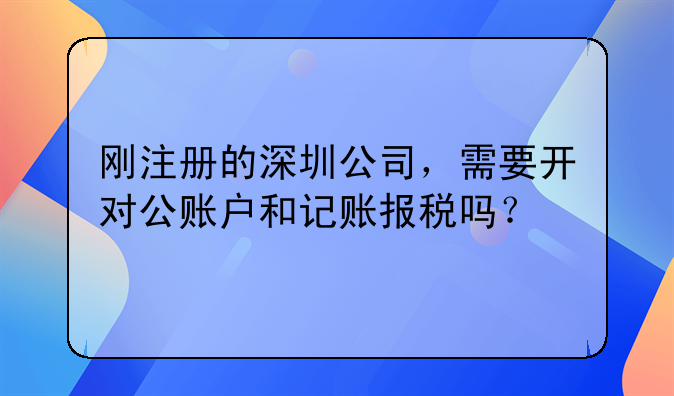 刚注册的深圳公司，需要开对公账户和记账报税吗？