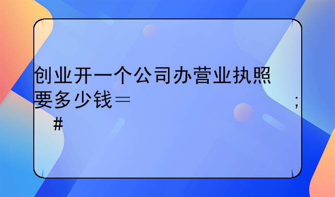 创业开一个公司办营业执照要多少钱？一年怎么交税