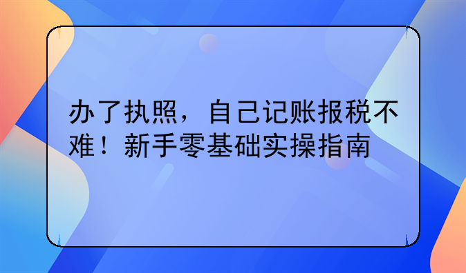 办了执照，自己记账报税不难！新手零基础实操指南