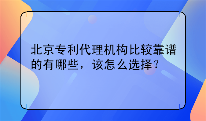 北京专利代理机构比较靠谱的有哪些,该怎么选择?