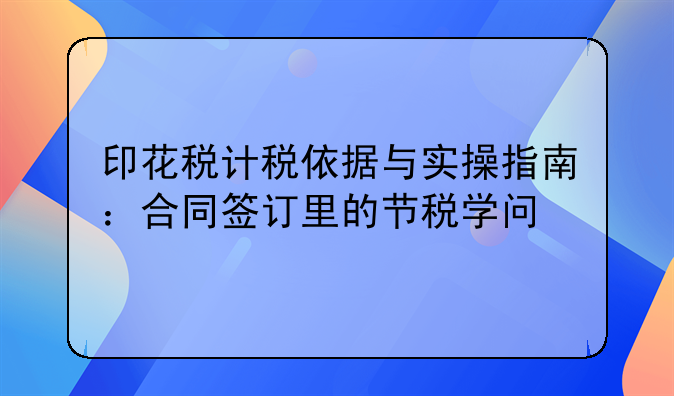 印花税计税依据与实操指南：合同签订里的节税学问
