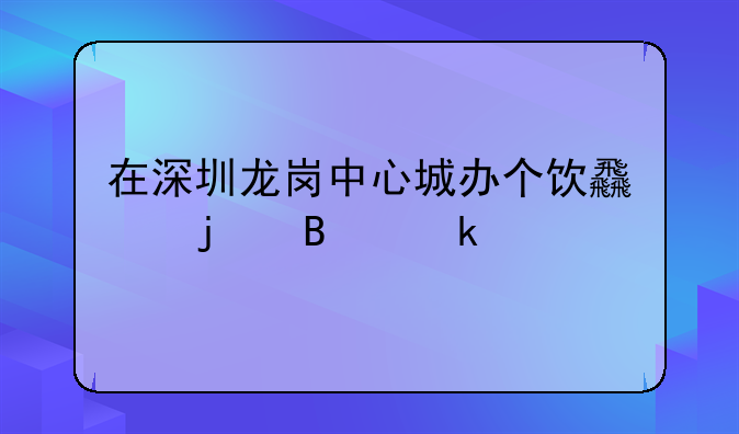 在深圳龙岗中心城办个饮食的营业执照该怎么办啊？