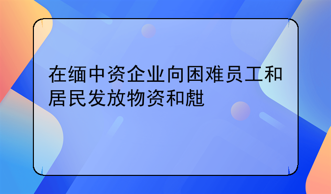 在缅中资企业向困难员工和居民发放物资和生活补贴