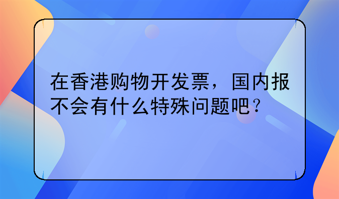 在香港购物开发票,国内报不会有什么特殊问题吧?