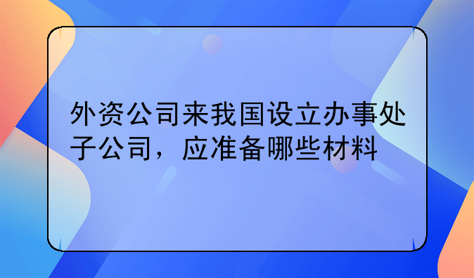 外资公司来我国设立办事处子公司,应准备哪些材料