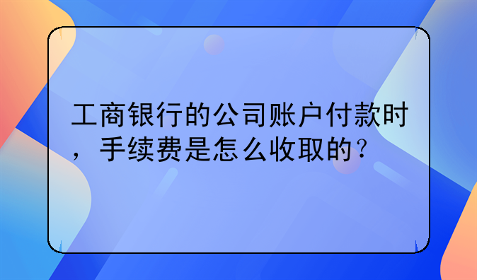 工商银行的公司账户付款时,手续费是怎么收取的?