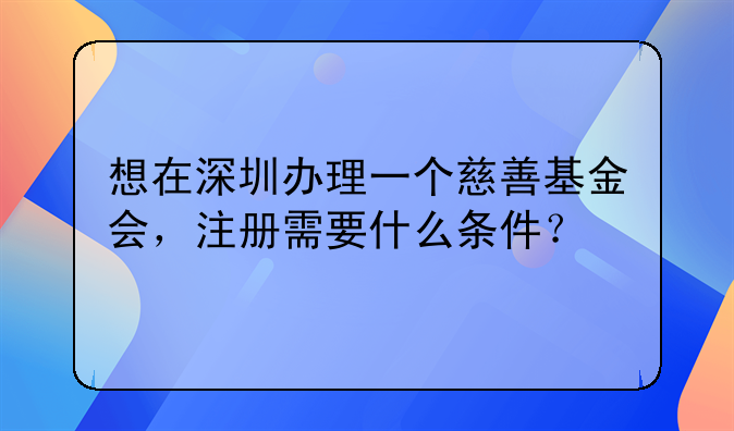 想在深圳办理一个慈善基金会，注册需要什么条件？