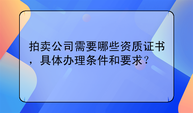 拍卖公司需要哪些资质证书，具体办理条件和要求？