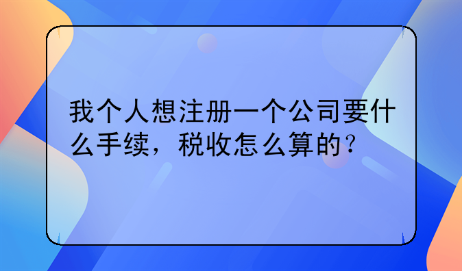 我个人想注册一个公司要什么手续，税收怎么算的？