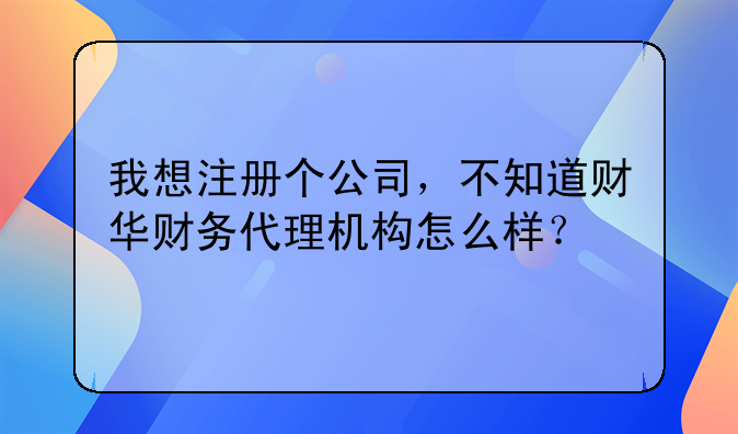 我想注册个公司，不知道财华财务代理机构怎么样？