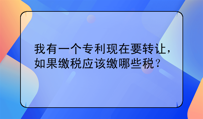 我有一个专利现在要转让,如果缴税应该缴哪些税?