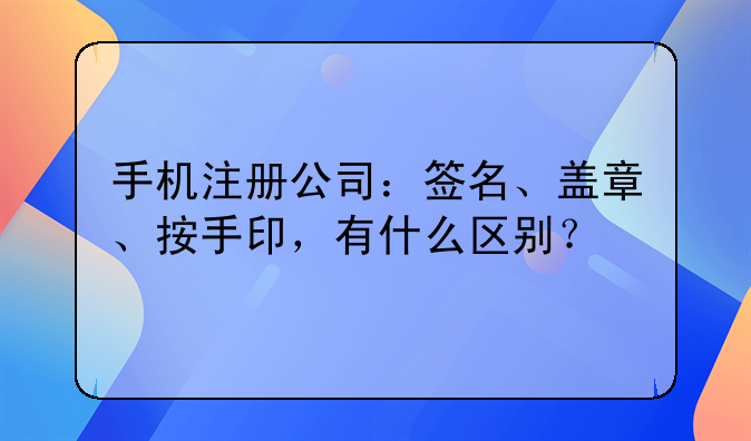 手机注册公司：签名、盖章、按手印，有什么区别？