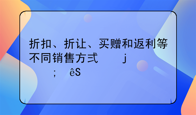 折扣、折让、买赠和返利等不同销售方式的财税应对