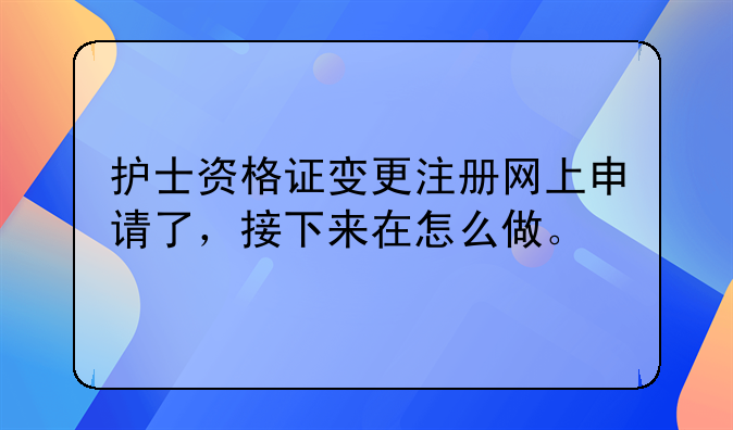 护士资格证变更注册网上申请了，接下来在怎么做。