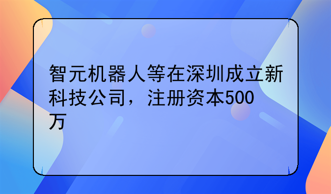 智元机器人等在深圳成立新科技公司，注册资本500万