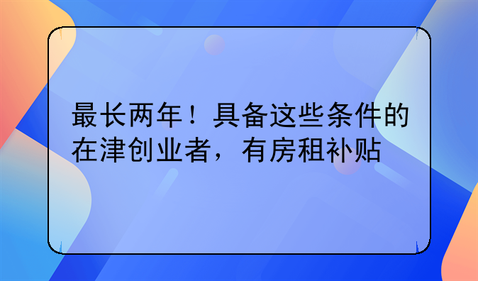 最长两年!具备这些条件的在津创业者,有房租补贴