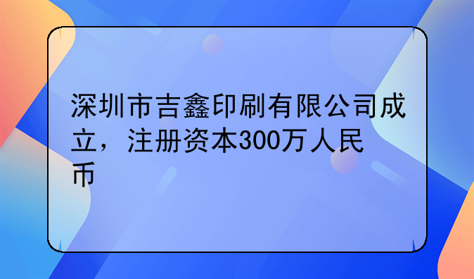 深圳市吉鑫印刷有限公司成立，注册资本300万人民币