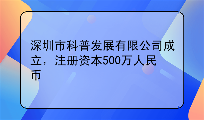 深圳市科普发展有限公司成立,注册资本500万人民币