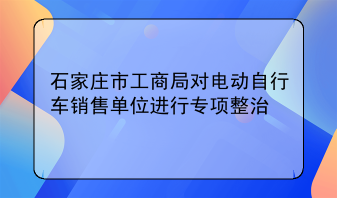石家庄市工商局对电动自行车销售单位进行专项整治